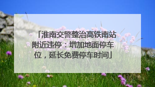 淮南交警整治高铁南站附近违停：增加地面停车位，延长免费停车时间