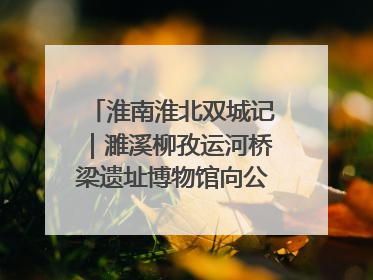 淮南淮北双城记｜濉溪柳孜运河桥梁遗址博物馆向公众开放 可沉浸式触摸历史