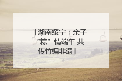 湖南绥宁：亲子“粽”情端午 共传竹编非遗