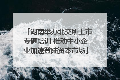 湖南举办北交所上市专题培训 推动中小企业加速登陆资本市场
