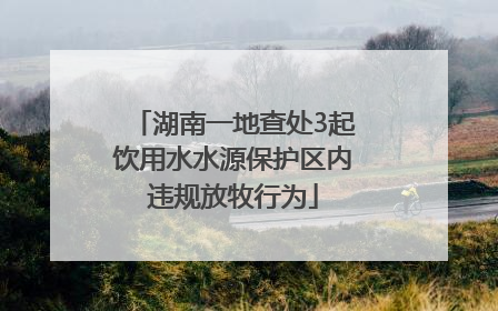 湖南一地查处3起饮用水水源保护区内违规放牧行为