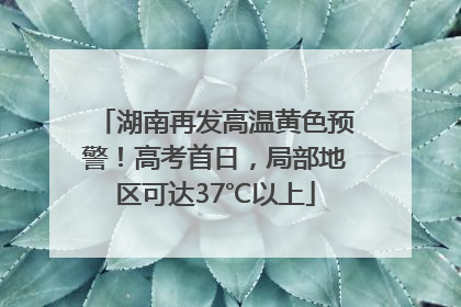 湖南再发高温黄色预警！高考首日，局部地区可达37℃以上