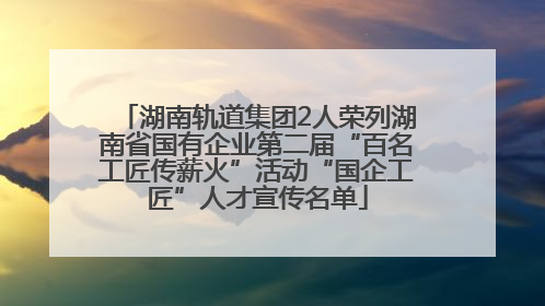 湖南轨道集团2人荣列湖南省国有企业第二届“百名工匠传薪火”活动“国企工匠”人才宣传名单
