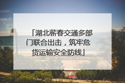 湖北蕲春交通多部门联合出击，筑牢危货运输安全防线