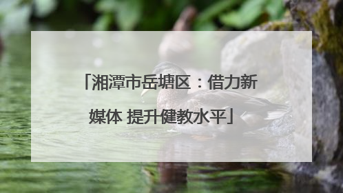 湘潭市岳塘区：借力新媒体 提升健教水平