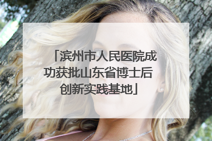 滨州市人民医院成功获批山东省博士后创新实践基地