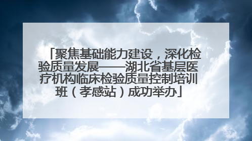 聚焦基础能力建设，深化检验质量发展——湖北省基层医疗机构临床检验质量控制培训班（孝感站）成功举办