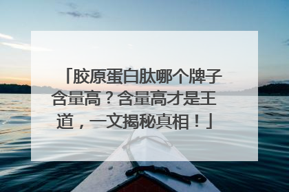 胶原蛋白肽哪个牌子含量高？含量高才是王道，一文揭秘真相！