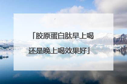 胶原蛋白肽早上喝还是晚上喝效果好