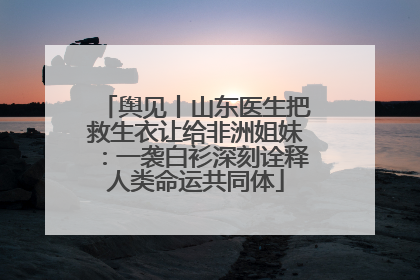 舆见丨山东医生把救生衣让给非洲姐妹：一袭白衫深刻诠释人类命运共同体