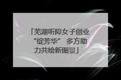 芜湖听障女子创业“绽芳华” 多方助力共绘新图景