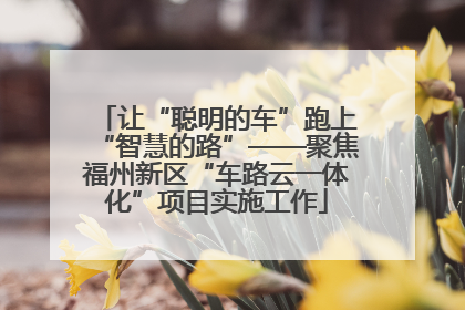 让“聪明的车”跑上“智慧的路”——聚焦福州新区“车路云一体化”项目实施工作
