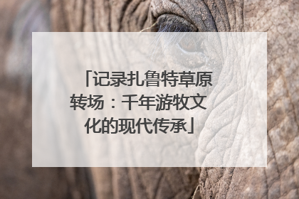 记录扎鲁特草原转场：千年游牧文化的现代传承
