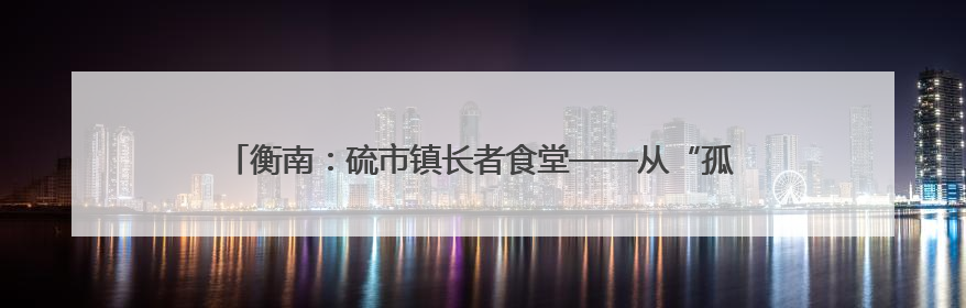 衡南：硫市镇长者食堂——从“孤独餐桌”到文明的“温馨港湾”