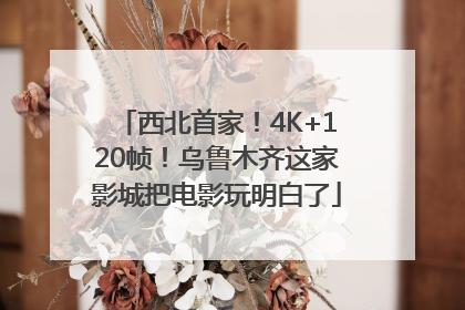 西北首家！4K+120帧！乌鲁木齐这家影城把电影玩明白了