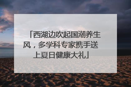西湖边吹起国潮养生风，多学科专家携手送上夏日健康大礼