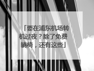 要在浦东机场转机过夜？除了免费躺椅，还有这些