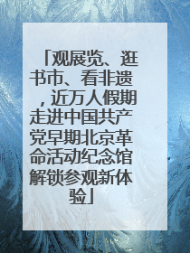 观展览、逛书市、看非遗，近万人假期走进中国共产党早期北京革命活动纪念馆解锁参观新体验