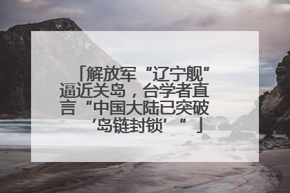 解放军“辽宁舰”逼近关岛，台学者直言“中国大陆已突破‘岛链封锁’”