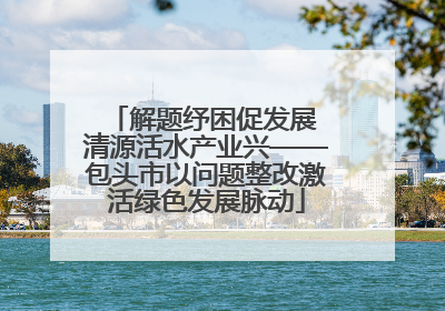 解题纾困促发展 清源活水产业兴——包头市以问题整改激活绿色发展脉动