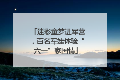 迷彩童梦进军营，百名军娃体验“六一”家国情
