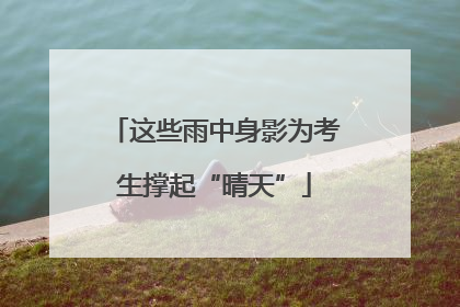 这些雨中身影为考生撑起“晴天”