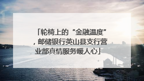 轮椅上的“金融温度”，邮储银行英山县支行营业部真情服务暖人心