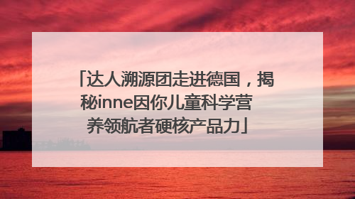 达人溯源团走进德国，揭秘inne因你儿童科学营养领航者硬核产品力