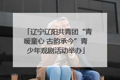 辽宁辽阳共青团“青暖童心 古韵承今”青少年观剧活动举办