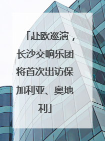 赴欧巡演，长沙交响乐团将首次出访保加利亚、奥地利