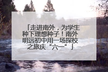 走进南外，为学生种下理想种子！南外明远初中用一场探校之旅庆“六一”