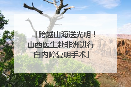跨越山海送光明！山西医生赴非洲进行白内障复明手术