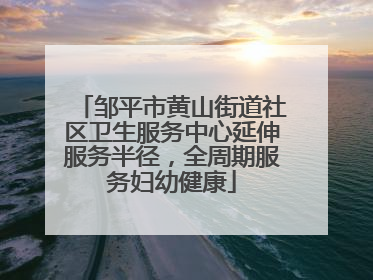 邹平市黄山街道社区卫生服务中心延伸服务半径，全周期服务妇幼健康