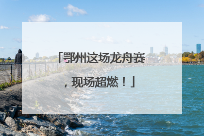 鄂州这场龙舟赛，现场超燃！