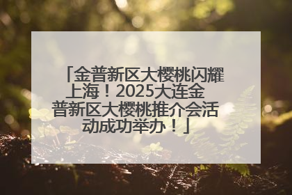 金普新区大樱桃闪耀上海！2025大连金普新区大樱桃推介会活动成功举办！