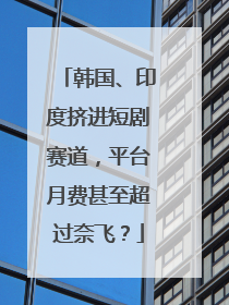 韩国、印度挤进短剧赛道，平台月费甚至超过奈飞？