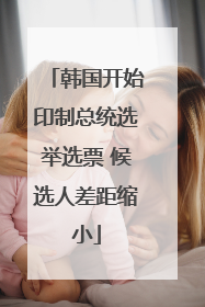 韩国开始印制总统选举选票 候选人差距缩小