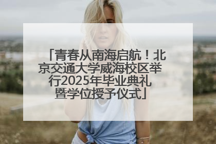 青春从南海启航！北京交通大学威海校区举行2025年毕业典礼暨学位授予仪式