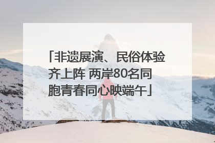 非遗展演、民俗体验齐上阵 两岸80名同胞青春同心映端午
