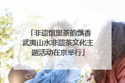 非遗馆里茶韵飘香 武夷山水非遗茶文化主题活动在京举行