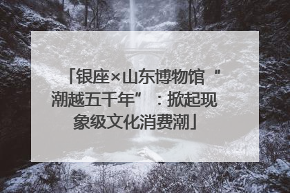 银座×山东博物馆“潮越五千年”：掀起现象级文化消费潮