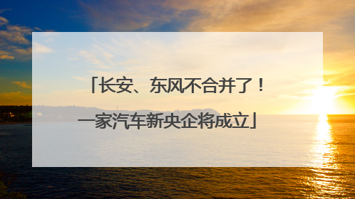 长安、东风不合并了！一家汽车新央企将成立