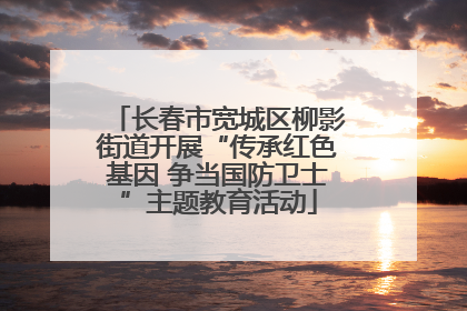 长春市宽城区柳影街道开展“传承红色基因 争当国防卫士”主题教育活动