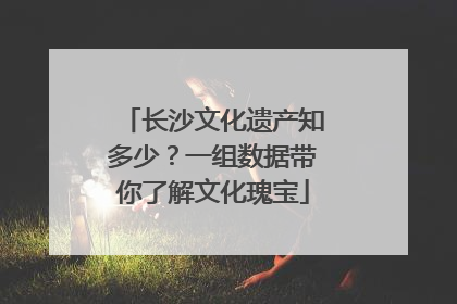 长沙文化遗产知多少？一组数据带你了解文化瑰宝
