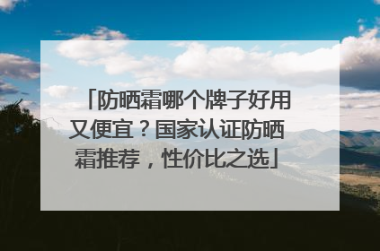 防晒霜哪个牌子好用又便宜？国家认证防晒霜推荐，性价比之选