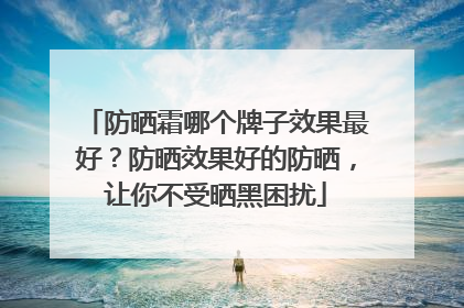 防晒霜哪个牌子效果最好？防晒效果好的防晒，让你不受晒黑困扰