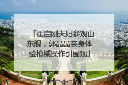 霍启刚夫妇参观山东舰，郭晶晶亲身体验枪械操作引围观