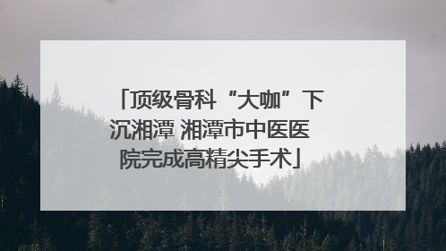 顶级骨科“大咖”下沉湘潭 湘潭市中医医院完成高精尖手术