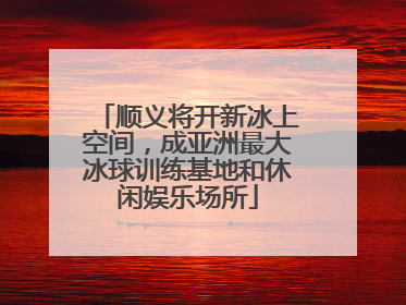 顺义将开新冰上空间，成亚洲最大冰球训练基地和休闲娱乐场所