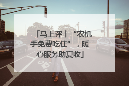 马上评丨“农机手免费吃住”，暖心服务助夏收
